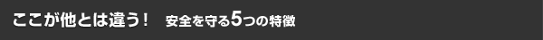 ここが他とは違う！安全を守る5つの特徴